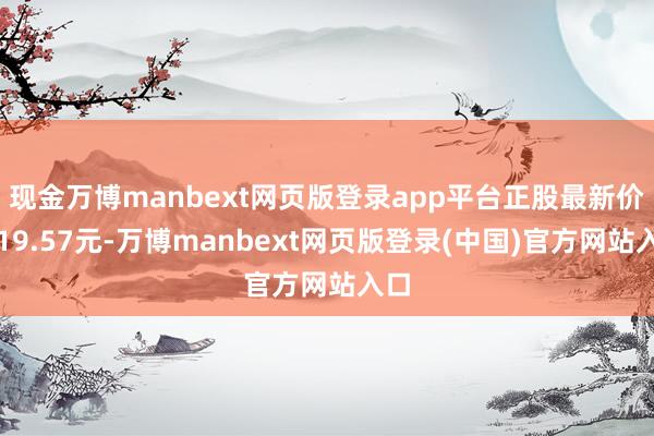 现金万博manbext网页版登录app平台正股最新价为19.57元-万博manbext网页版登录(中国)官方网站入口