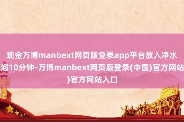 现金万博manbext网页版登录app平台放入净水中浸泡10分钟-万博manbext网页版登录(中国)官方网站入口