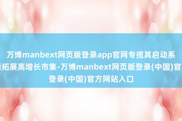 万博manbext网页版登录app官网专揽其启动系统专科技能拓展高增长市集-万博manbext网页版登录(中国)官方网站入口