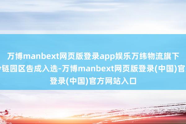 万博manbext网页版登录app娱乐万纬物流旗下嘉兴平湖冷链园区告成入选-万博manbext网页版登录(中国)官方网站入口