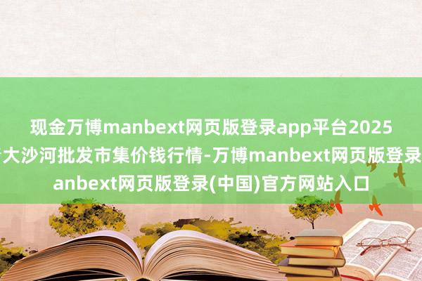 现金万博manbext网页版登录app平台2025年3月10日天津武清大沙河批发市集价钱行情-万博manbext网页版登录(中国)官方网站入口