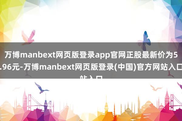 万博manbext网页版登录app官网正股最新价为5.96元-万博manbext网页版登录(中国)官方网站入口