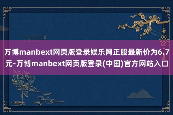 万博manbext网页版登录娱乐网正股最新价为6.7元-万博manbext网页版登录(中国)官方网站入口