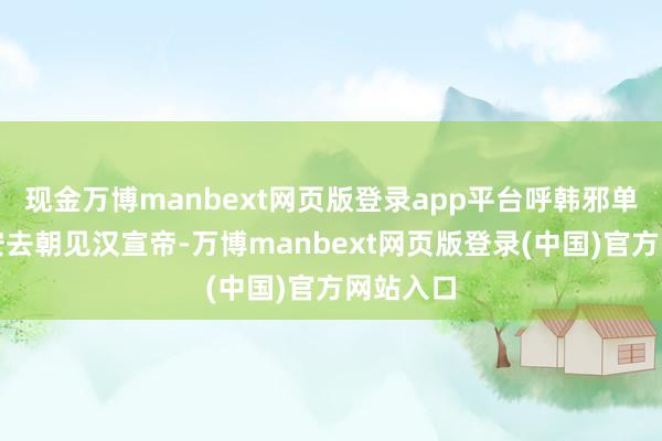 现金万博manbext网页版登录app平台呼韩邪单于到长安去朝见汉宣帝-万博manbext网页版登录(中国)官方网站入口