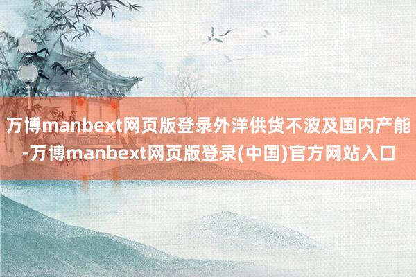万博manbext网页版登录外洋供货不波及国内产能-万博manbext网页版登录(中国)官方网站入口
