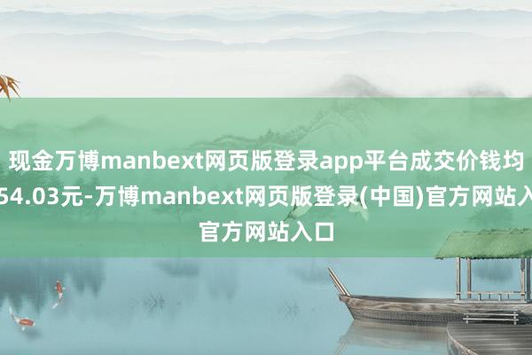 现金万博manbext网页版登录app平台成交价钱均为54.03元-万博manbext网页版登录(中国)官方网站入口