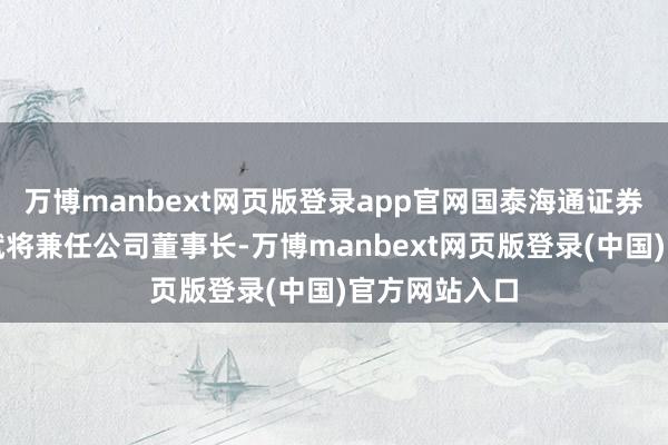 万博manbext网页版登录app官网国泰海通证券副总裁谢乐斌将兼任公司董事长-万博manbext网页版登录(中国)官方网站入口