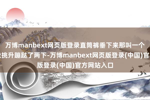 万博manbext网页版登录直筒裤垂下来那叫一个显腿长!我挑升蹦跶了两下-万博manbext网页版登录(中国)官方网站入口