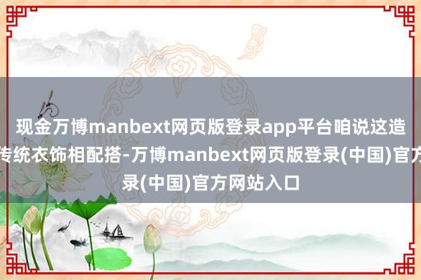 现金万博manbext网页版登录app平台咱说这造型真实和传统衣饰相配搭-万博manbext网页版登录(中国)官方网站入口
