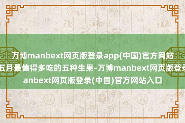 万博manbext网页版登录app(中国)官方网站菜卫卫就跟大家共享五月最值得多吃的五种生果-万博manbext网页版登录(中国)官方网站入口