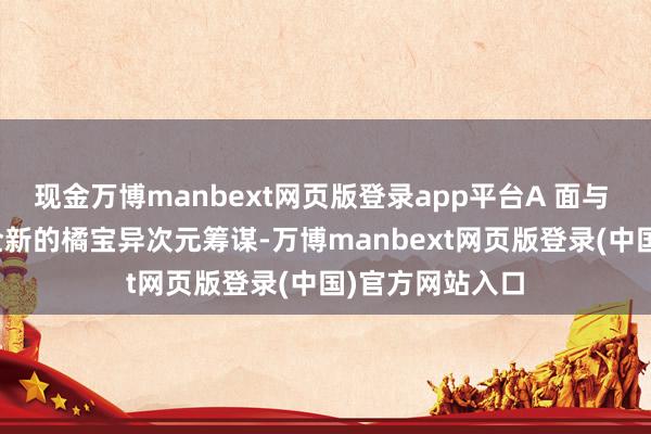 现金万博manbext网页版登录app平台A 面与 B 面齐接收了全新的橘宝异次元筹谋-万博manbext网页版登录(中国)官方网站入口