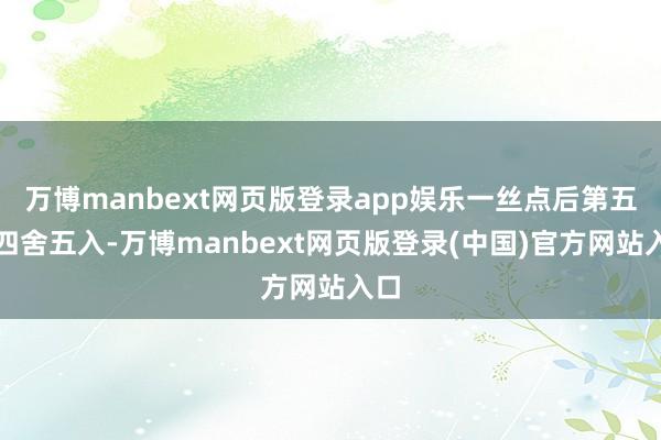 万博manbext网页版登录app娱乐一丝点后第五位四舍五入-万博manbext网页版登录(中国)官方网站入口