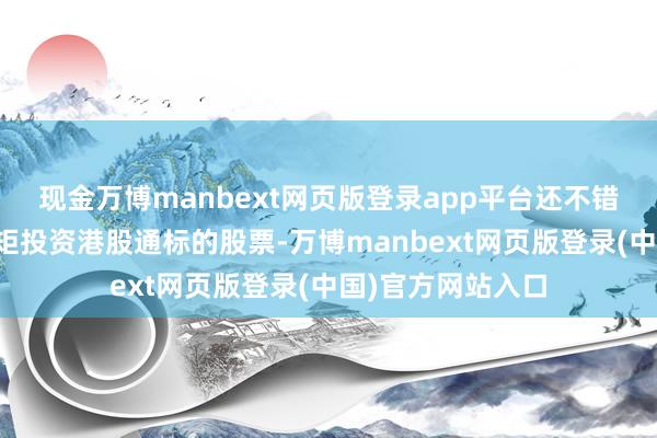现金万博manbext网页版登录app平台还不错根据法律法例规矩投资港股通标的股票-万博manbext网页版登录(中国)官方网站入口