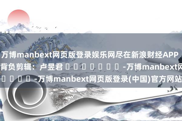 万博manbext网页版登录娱乐网尽在新浪财经APP            						背负剪辑：卢昱君 							-万博manbext网页版登录(中国)官方网站入口
