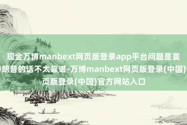现金万博manbext网页版登录app平台问题是寰球王人知谈特朗普的话不太靠谱-万博manbext网页版登录(中国)官方网站入口