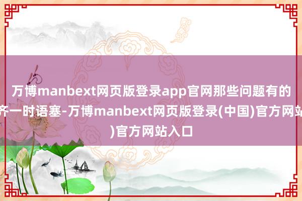万博manbext网页版登录app官网那些问题有的让我齐一时语塞-万博manbext网页版登录(中国)官方网站入口