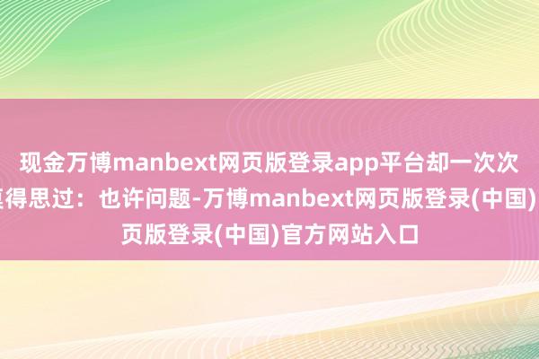 现金万博manbext网页版登录app平台却一次次失望?你有莫得思过:也许问题-万博manbext网页版登录(中国)官方网站入口