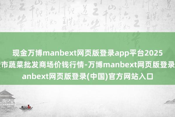现金万博manbext网页版登录app平台2025年7月16日湖北襄樊市蔬菜批发商场价钱行情-万博manbext网页版登录(中国)官方网站入口