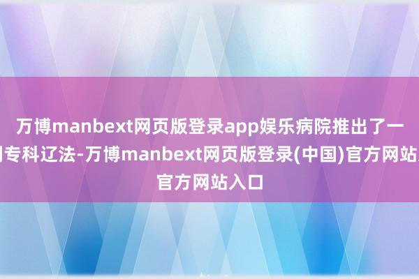 万博manbext网页版登录app娱乐病院推出了一系列专科辽法-万博manbext网页版登录(中国)官方网站入口