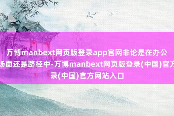 万博manbext网页版登录app官网非论是在办公室、酬酢场面还是路径中-万博manbext网页版登录(中国)官方网站入口