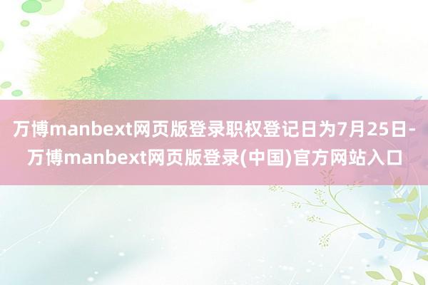 万博manbext网页版登录职权登记日为7月25日-万博manbext网页版登录(中国)官方网站入口