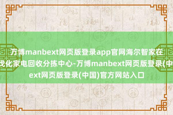 万博manbext网页版登录app官网海尔智家在青岛建成首家步伐化家电回收分拣中心-万博manbext网页版登录(中国)官方网站入口