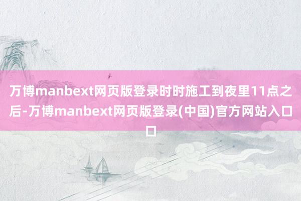 万博manbext网页版登录时时施工到夜里11点之后-万博manbext网页版登录(中国)官方网站入口
