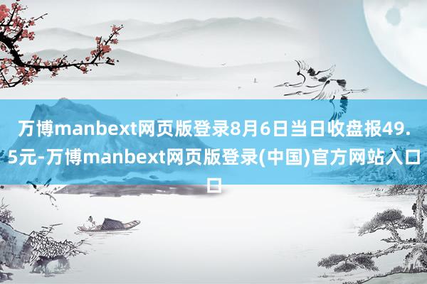 万博manbext网页版登录8月6日当日收盘报49.5元-万博manbext网页版登录(中国)官方网站入口