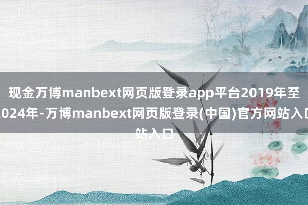 现金万博manbext网页版登录app平台2019年至2024年-万博manbext网页版登录(中国)官方网站入口