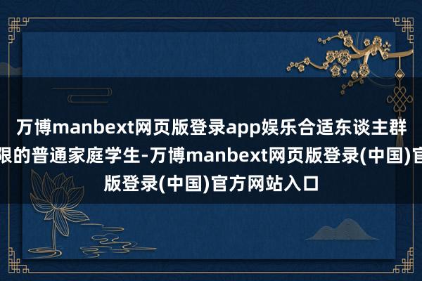 万博manbext网页版登录app娱乐合适东谈主群广州预算有限的普通家庭学生-万博manbext网页版登录(中国)官方网站入口
