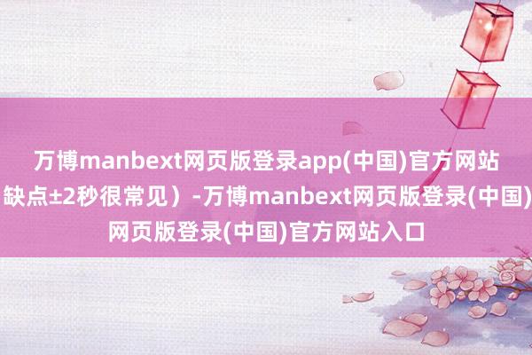 万博manbext网页版登录app(中国)官方网站精确判辨（日缺点±2秒很常见）-万博manbext网页版登录(中国)官方网站入口