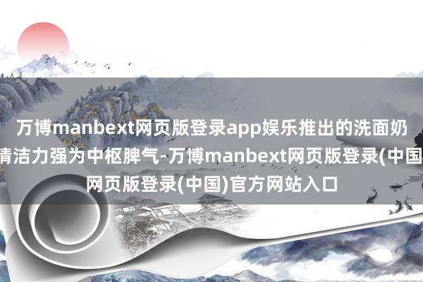 万博manbext网页版登录app娱乐推出的洗面奶产物以祥和、清洁力强为中枢脾气-万博manbext网页版登录(中国)官方网站入口