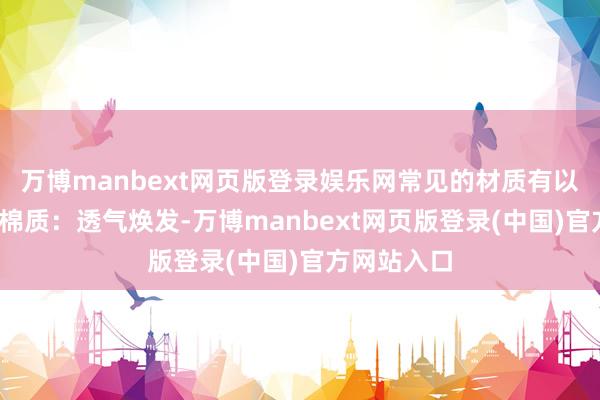万博manbext网页版登录娱乐网常见的材质有以下几种：-棉质：透气焕发-万博manbext网页版登录(中国)官方网站入口