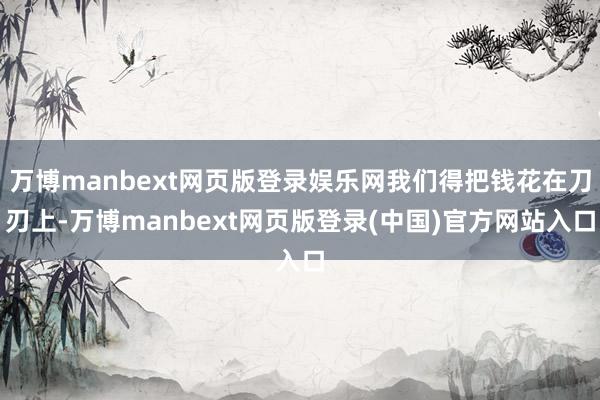 万博manbext网页版登录娱乐网我们得把钱花在刀刃上-万博manbext网页版登录(中国)官方网站入口