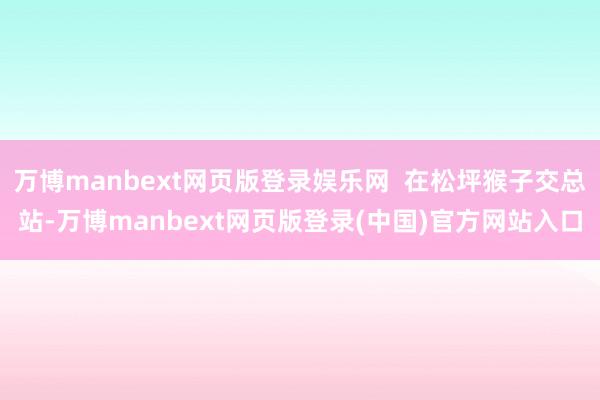 万博manbext网页版登录娱乐网  在松坪猴子交总站-万博manbext网页版登录(中国)官方网站入口