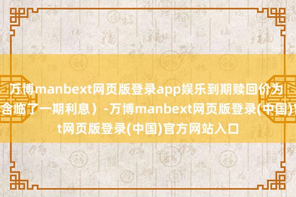 万博manbext网页版登录app娱乐到期赎回价为 108.00 元（含临了一期利息）-万博manbext网页版登录(中国)官方网站入口