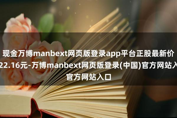 现金万博manbext网页版登录app平台正股最新价为22.16元-万博manbext网页版登录(中国)官方网站入口