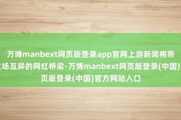 万博manbext网页版登录app官网上游新闻将带您走近五座立场互异的网红桥梁-万博manbext网页版登录(中国)官方网站入口