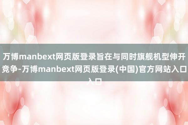 万博manbext网页版登录旨在与同时旗舰机型伸开竞争-万博manbext网页版登录(中国)官方网站入口