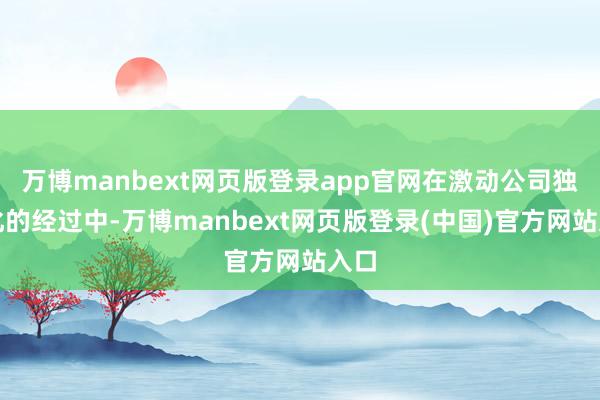 万博manbext网页版登录app官网在激动公司独有化的经过中-万博manbext网页版登录(中国)官方网站入口
