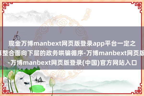 现金万博manbext网页版登录app平台一定之规·下层减负丨何如清算整合面向下层的政务哄骗循序-万博manbext网页版登录(中国)官方网站入口