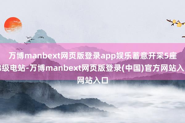 万博manbext网页版登录app娱乐蓄意开采5座梯级电站-万博manbext网页版登录(中国)官方网站入口