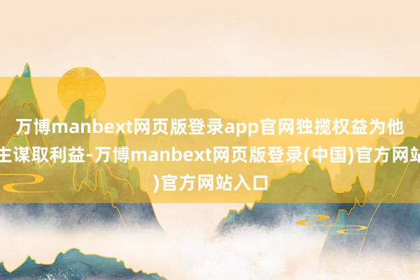 万博manbext网页版登录app官网独揽权益为他东谈主谋取利益-万博manbext网页版登录(中国)官方网站入口