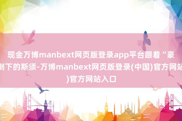 现金万博manbext网页版登录app平台跟着“豪鬼”倒下的斯须-万博manbext网页版登录(中国)官方网站入口