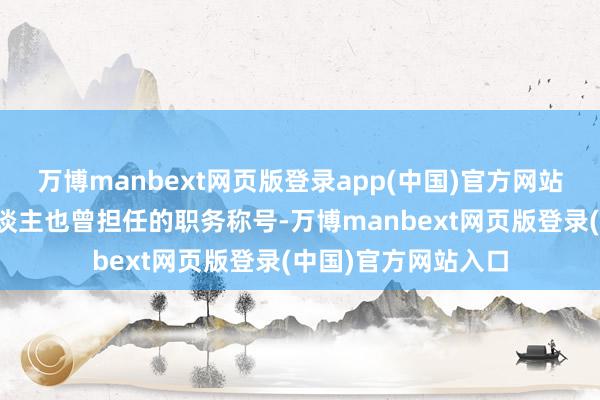 万博manbext网页版登录app(中国)官方网站只需要望望这些东谈主也曾担任的职务称号-万博manbext网页版登录(中国)官方网站入口