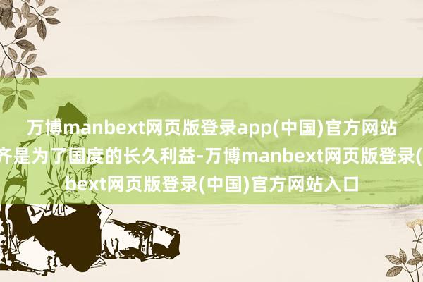 万博manbext网页版登录app(中国)官方网站但他的每一次决定齐是为了国度的长久利益-万博manbext网页版登录(中国)官方网站入口
