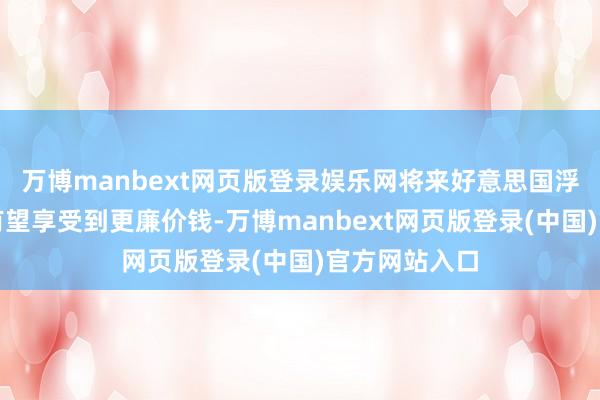 万博manbext网页版登录娱乐网将来好意思国浮滥者购买时有望享受到更廉价钱-万博manbext网页版登录(中国)官方网站入口
