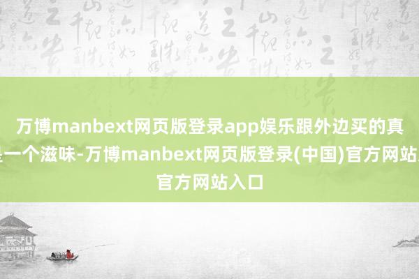 万博manbext网页版登录app娱乐跟外边买的真不是一个滋味-万博manbext网页版登录(中国)官方网站入口