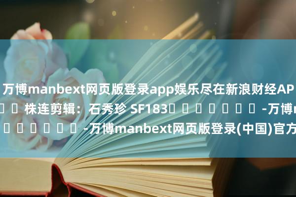 万博manbext网页版登录app娱乐尽在新浪财经APP 株连剪辑:石秀珍 SF183 -万博manbext网页版登录(中国)官方网站入口