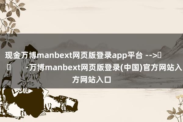 现金万博manbext网页版登录app平台 -->	            	     -万博manbext网页版登录(中国)官方网站入口